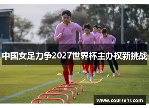 中国女足力争2027世界杯主办权新挑战