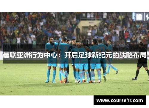 曼联亚洲行为中心:开启足球新纪元的战略布局