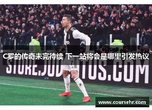 C罗的传奇未完待续 下一站将会是哪里引发热议 C罗的传奇未完待续 下一站将会是哪里引发热议